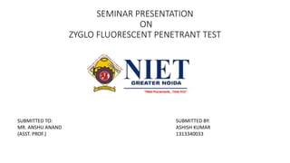 SEMINAR PRESENTATION
ON
ZYGLO FLUORESCENT PENETRANT TEST
SUBMITTED TO:
MR. ANSHU ANAND
(ASST. PROF.)
SUBMITTED BY:
ASHISH KUMAR
1313340033
 