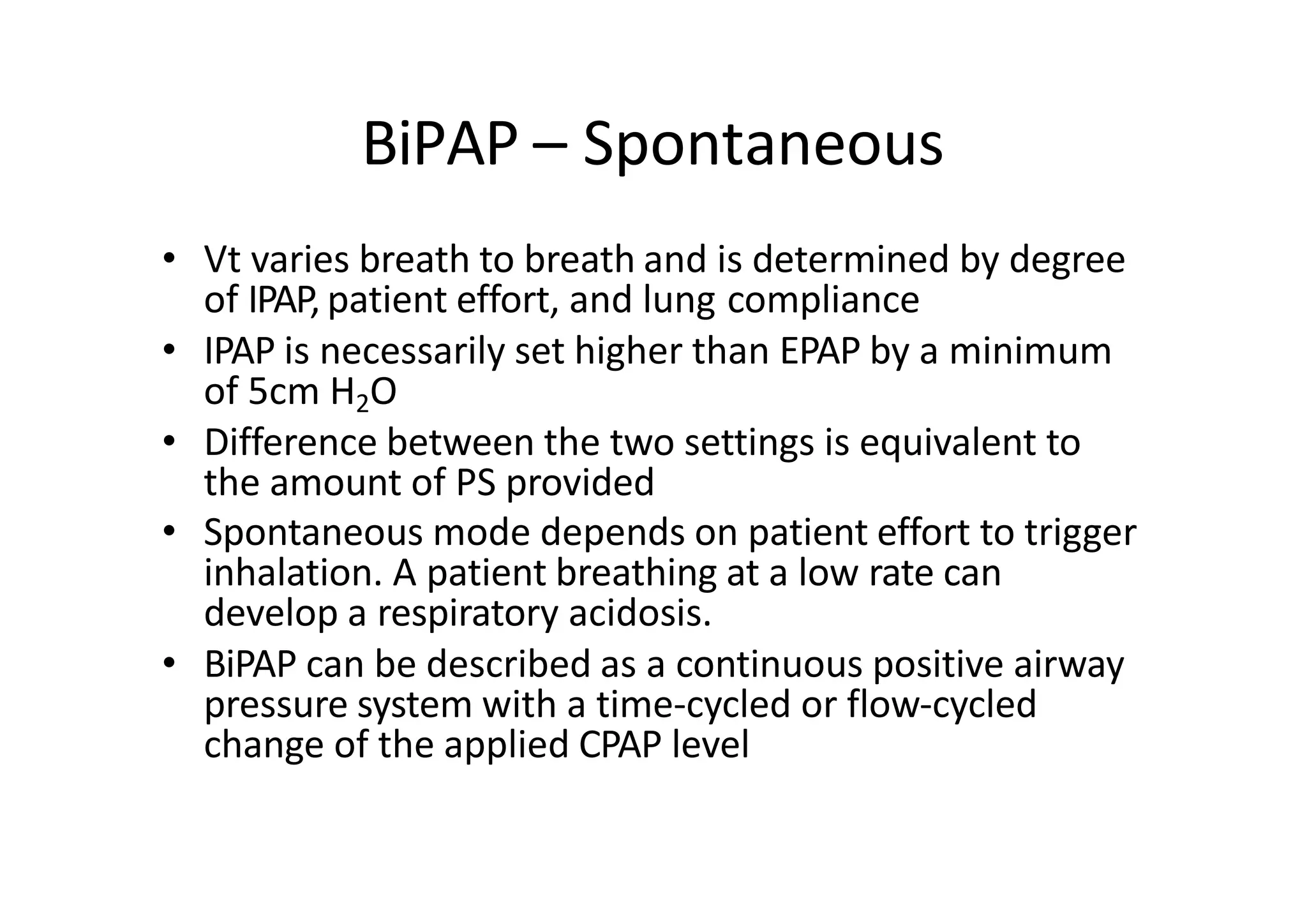BiPAP – Spontaneous
• Vt varies breath to breath and is determined by degree
of IPAP, patient effort, and lung compliance
• IPAP is necessarily set higher than EPAP by a minimum
of 5cm H2O
• Difference between the two settings is equivalent to
the amount of PS provided
• Spontaneous mode depends on patient effort to trigger
inhalation. A patient breathing at a low rate can
develop a respiratory acidosis.
• BiPAP can be described as a continuous positive airway
pressure system with a time‐cycled or flow‐cycled
change of the applied CPAP level
 
