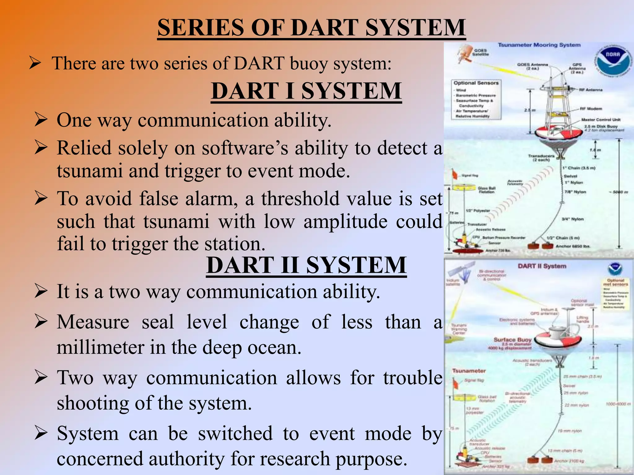 SERIES OF DART SYSTEM
 There are two series of DART buoy system:
DART I SYSTEM
 One way communication ability.
 Relied solely on software’s ability to detect a
tsunami and trigger to event mode.
 To avoid false alarm, a threshold value is set
such that tsunami with low amplitude could
fail to trigger the station.
DART II SYSTEM
 It is a two way communication ability.
 Measure seal level change of less than a
millimeter in the deep ocean.
 Two way communication allows for trouble
shooting of the system.
 System can be switched to event mode by
concerned authority for research purpose.
 