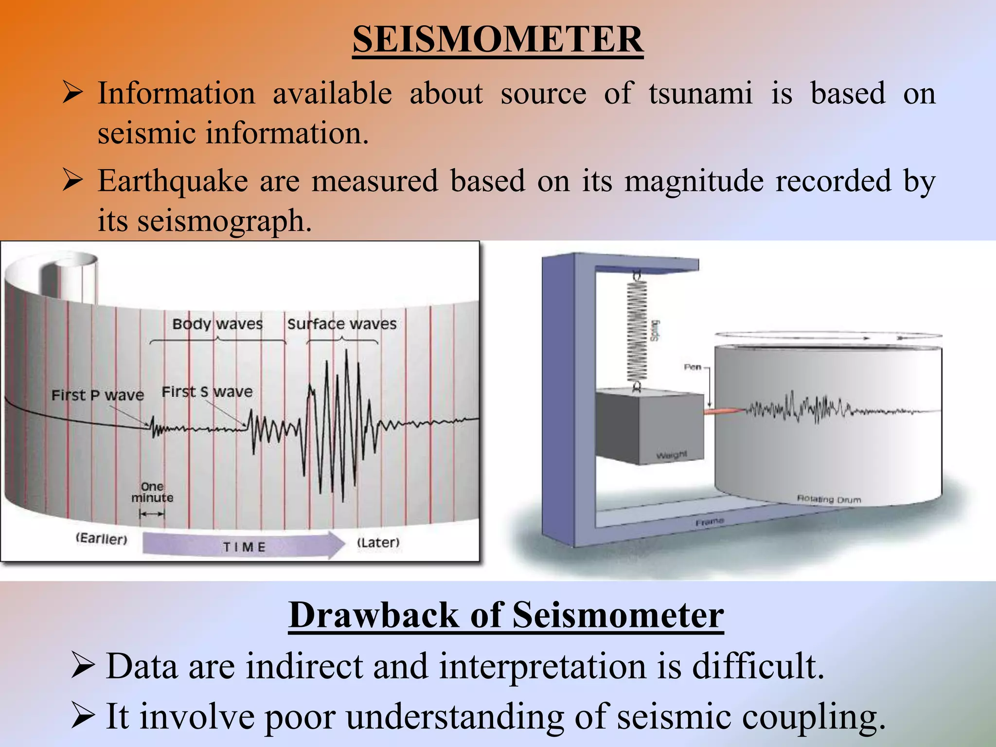 SEISMOMETER
 Information available about source of tsunami is based on
seismic information.
 Earthquake are measured based on its magnitude recorded by
its seismograph.
Drawback of Seismometer
 Data are indirect and interpretation is difficult.
 It involve poor understanding of seismic coupling.
 