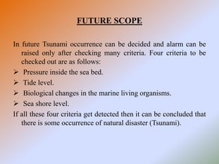 FUTURE SCOPE
In future Tsunami occurrence can be decided and alarm can be
raised only after checking many criteria. Four criteria to be
checked out are as follows:
 Pressure inside the sea bed.
 Tide level.
 Biological changes in the marine living organisms.
 Sea shore level.
If all these four criteria get detected then it can be concluded that
there is some occurrence of natural disaster (Tsunami).
 