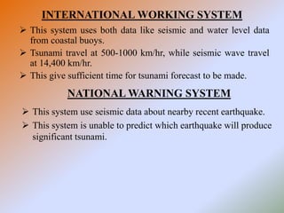 INTERNATIONAL WORKING SYSTEM
 This system uses both data like seismic and water level data
from coastal buoys.
 Tsunami travel at 500-1000 km/hr, while seismic wave travel
at 14,400 km/hr.
 This give sufficient time for tsunami forecast to be made.
NATIONAL WARNING SYSTEM
 This system use seismic data about nearby recent earthquake.
 This system is unable to predict which earthquake will produce
significant tsunami.
 