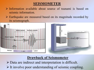 SEISMOMETER
 Information available about source of tsunami is based on
seismic information.
 Earthquake are measured based on its magnitude recorded by
its seismograph.
Drawback of Seismometer
 Data are indirect and interpretation is difficult.
 It involve poor understanding of seismic coupling.
 