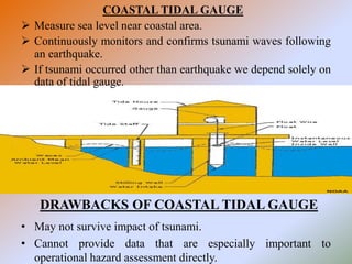 COASTAL TIDAL GAUGE
 Measure sea level near coastal area.
 Continuously monitors and confirms tsunami waves following
an earthquake.
 If tsunami occurred other than earthquake we depend solely on
data of tidal gauge.
• May not survive impact of tsunami.
• Cannot provide data that are especially important to
operational hazard assessment directly.
DRAWBACKS OF COASTAL TIDAL GAUGE
 