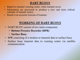 DART BUOYS
• Report to tsunami warning centre, when tsunami occur.
• Information are processed to produce a new and more refined
estimate of tsunami source.
• Result is an accurate forecast of tsunami
.
WORKING OF DART BUOYS
• DART BUOY consist of two main component:
• Bottom Pressure Recorder (BPR)
• Surface Buoy
• BPR consisting of a modem to transmit data to surface buoy.
• Surface buoy transmit data to warning centre via satellite
communication.
 