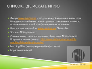 СПИСОК, ГДЕ ИСКАТЬ ИНФО
 Форум www.avanza.se в разделе каждой компании, инвесторы
беседуют о колебаниях цены и приводят ссылки на источники,
послужившие основой для формирования их мнения.
 Блоги пользователей на www.nordnet.se Shareville
 Журнал Aktiespararen
 Семинары и встречи, проводимые обществом Aktiespararen.
Вступить в него можно тут http://www.aktiespararna.se/bli-
medlem/bli-medlem-formular/
 Morning Star ( международный инфо канал)
 https://www.efn.se/
 