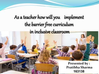 As a teacher how will you implement
the barrier free curriculum
in inclusive classroom
Presented by :
Pratibha Sharma
163138
 