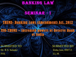 BANKING LAW
semINAr - I
THEME- Banking Laws (Amendment) Act, 2012
SUB-THEME – Increased powers of Reserve Bank
of India
SUBMIITED TO SUBMITTED BY
Dr. R.S. Solanki Itisha Jain, 090713
FOL LL.M.
 