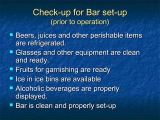 Check-up for Bar set-upCheck-up for Bar set-up
(prior to operation)(prior to operation)
 Beers, juices and other perishable itemsBeers, juices and other perishable items
are refrigerated.are refrigerated.
 Glasses and other equipment are cleanGlasses and other equipment are clean
and ready.and ready.
 Fruits for garnishing are readyFruits for garnishing are ready
 Ice in ice bins are availableIce in ice bins are available
 Alcoholic beverages are properlyAlcoholic beverages are properly
displayed.displayed.
 Bar is clean and properly set-upBar is clean and properly set-up
 