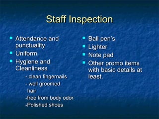 Staff InspectionStaff Inspection
 Attendance andAttendance and
punctualitypunctuality
 UniformUniform
 Hygiene andHygiene and
CleanlinessCleanliness
- clean fingernails- clean fingernails
- well groomed- well groomed
hairhair
-free from body odor-free from body odor
-Polished shoes-Polished shoes
 Ball pen’sBall pen’s
 LighterLighter
 Note padNote pad
 Other promo itemsOther promo items
with basic details atwith basic details at
least.least.
 