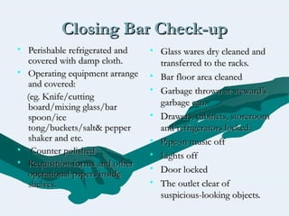 Closing Bar Check-upClosing Bar Check-up
• Perishable refrigerated andPerishable refrigerated and
covered with damp cloth.covered with damp cloth.
• Operating equipment arrangeOperating equipment arrange
and covered:and covered:
(eg. Knife/cutting(eg. Knife/cutting
board/mixing glass/barboard/mixing glass/bar
spoon/icespoon/ice
tong/buckets/salt& peppertong/buckets/salt& pepper
shaker and etc.shaker and etc.
• Counter polishedCounter polished
• Requisition forms and otherRequisition forms and other
operational papers insideoperational papers inside
shelves.shelves.
• Glass wares dry cleaned andGlass wares dry cleaned and
transferred to the racks.transferred to the racks.
• Bar floor area cleanedBar floor area cleaned
• Garbage thrown at steward’sGarbage thrown at steward’s
garbage can.garbage can.
• Drawers, cabinets, storeroomDrawers, cabinets, storeroom
and refrigerators locked.and refrigerators locked.
• Pipe-in music offPipe-in music off
• Lights offLights off
• Door lockedDoor locked
• The outlet clear ofThe outlet clear of
suspicious-looking objects.suspicious-looking objects.
 