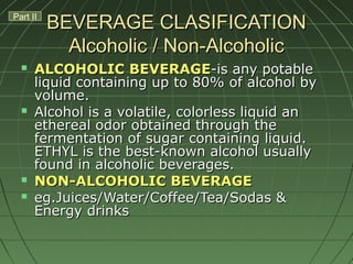 BEVERAGE CLASIFICATIONBEVERAGE CLASIFICATION
Alcoholic / Non-AlcoholicAlcoholic / Non-Alcoholic
 ALCOHOLIC BEVERAGEALCOHOLIC BEVERAGE-is any potable-is any potable
liquid containing up to 80% of alcohol byliquid containing up to 80% of alcohol by
volume.volume.
 Alcohol is a volatile, colorless liquid anAlcohol is a volatile, colorless liquid an
ethereal odor obtained through theethereal odor obtained through the
fermentation of sugar containing liquid.fermentation of sugar containing liquid.
ETHYL is the best-known alcohol usuallyETHYL is the best-known alcohol usually
found in alcoholic beverages.found in alcoholic beverages.
 NON-ALCOHOLIC BEVERAGENON-ALCOHOLIC BEVERAGE
 eg.Juices/Water/Coffee/Tea/Sodas &eg.Juices/Water/Coffee/Tea/Sodas &
Energy drinksEnergy drinks
Part II
 