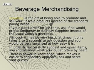 Beverage MerchandisingBeverage Merchandising
 UpsellingUpselling-is the art of being able to promote and-is the art of being able to promote and
sell your upscale products instead of the standardsell your upscale products instead of the standard
poring brand.poring brand.
 If your guest order for gin tonic, ask if he wouldIf your guest order for gin tonic, ask if he would
prefer Tanqueray or Bombay Sapphire instead ofprefer Tanqueray or Bombay Sapphire instead of
the usual Gilbey’s gin/tonic.the usual Gilbey’s gin/tonic.
 Although it may be very hectic at times, it onlyAlthough it may be very hectic at times, it only
takes 1 to 2 seconds to ask question and youtakes 1 to 2 seconds to ask question and you
would be very surprised at how easy it is.would be very surprised at how easy it is.
 In order to successfully suggest and upsell items,In order to successfully suggest and upsell items,
you should know what your outlet offers by heart.you should know what your outlet offers by heart.
 There is power in knowledge, which makes itThere is power in knowledge, which makes it
easier to confidently approach, sell and serveeasier to confidently approach, sell and serve
your guests.your guests.
Part III
 