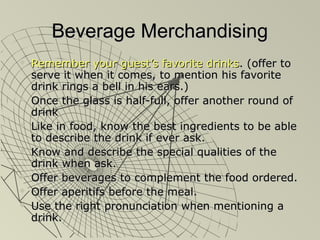Beverage MerchandisingBeverage Merchandising
 Remember your guest’s favorite drinksRemember your guest’s favorite drinks. (offer to. (offer to
serve it when it comes, to mention his favoriteserve it when it comes, to mention his favorite
drink rings a bell in his ears.)drink rings a bell in his ears.)
 Once the glass is half-full, offer another round ofOnce the glass is half-full, offer another round of
drinkdrink
 Like in food, know the best ingredients to be ableLike in food, know the best ingredients to be able
to describe the drink if ever ask.to describe the drink if ever ask.
 Know and describe the special qualities of theKnow and describe the special qualities of the
drink when ask.drink when ask.
 Offer beverages to complement the food ordered.Offer beverages to complement the food ordered.
 Offer aperitifs before the meal.Offer aperitifs before the meal.
 Use the right pronunciation when mentioning aUse the right pronunciation when mentioning a
drink.drink.
 