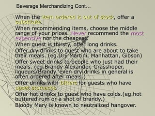 Beverage Merchandizing Cont…Beverage Merchandizing Cont…
 When theWhen the item ordered is out of stockitem ordered is out of stock, offer a, offer a
substitutesubstitute..
 When recommending items, choose the middleWhen recommending items, choose the middle
range of your prices.range of your prices. NeverNever recommend therecommend the mostmost
expensiveexpensive nor the cheapest.nor the cheapest.
 When guest is thirsty, offer long drinks.When guest is thirsty, offer long drinks.
 Offer dry drinks to guest who are about to takeOffer dry drinks to guest who are about to take
their meals. (eg.Dry Martini, Manhattan, Gibson)their meals. (eg.Dry Martini, Manhattan, Gibson)
 Offer sweet drinks to people who just had theirOffer sweet drinks to people who just had their
meals. (eg.Brandy Alexander, Grasshoper,meals. (eg.Brandy Alexander, Grasshoper,
liqueurs/Brandy ‘even dry drinks in general isliqueurs/Brandy ‘even dry drinks in general is
often ordered after meals.)often ordered after meals.)
 Offer drinks withOffer drinks with bittersbitters for guests who havefor guests who have
upset stomachsupset stomachs..
 Offer hot drinks to guest who have colds.(eg.hotOffer hot drinks to guest who have colds.(eg.hot
buttered rum or a shot of brandy.)buttered rum or a shot of brandy.)
 Bloody Mary is known to neutralized hangover.Bloody Mary is known to neutralized hangover.
 