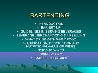 BARTENDINGBARTENDING
• INTRODUCTION
• BAR SET-UP
• GUIDELINES IN SERVING BEVERAGES
• BEVERAGE MERCHANDIZING & UPSELLING
• WHAT DRINK WITH WHAT FOOD
• CLARIFICATION, DESCRIPTION AND
NUTRITIONALVALUE OF WINES
• SERVING WINES
• DRINK MIXING
• SAMPLE COCKTAILS
 