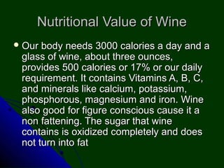 Nutritional Value of WineNutritional Value of Wine
 Our body needs 3000 calories a day and aOur body needs 3000 calories a day and a
glass of wine, about three ounces,glass of wine, about three ounces,
provides 500 calories or 17% or our dailyprovides 500 calories or 17% or our daily
requirement. It contains Vitamins A, B, C,requirement. It contains Vitamins A, B, C,
and minerals like calcium, potassium,and minerals like calcium, potassium,
phosphorous, magnesium and iron. Winephosphorous, magnesium and iron. Wine
also good for figure conscious cause it aalso good for figure conscious cause it a
non fattening. The sugar that winenon fattening. The sugar that wine
contains is oxidized completely and doescontains is oxidized completely and does
not turn into fatnot turn into fat
 