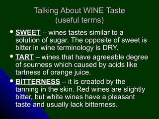 Talking About WINE TasteTalking About WINE Taste
(useful terms)(useful terms)
 SWEETSWEET – wines tastes similar to a– wines tastes similar to a
solution of sugar. The opposite of sweet issolution of sugar. The opposite of sweet is
bitter in wine terminology is DRY.bitter in wine terminology is DRY.
 TARTTART – wines that have agreeable degree– wines that have agreeable degree
of sourness which caused by acids likeof sourness which caused by acids like
tartness of orange juice.tartness of orange juice.
 BITTERNESSBITTERNESS – it is created by the– it is created by the
tanning in the skin. Red wines are slightlytanning in the skin. Red wines are slightly
bitter, but white wines have a pleasantbitter, but white wines have a pleasant
taste and usually lack bitterness.taste and usually lack bitterness.
 