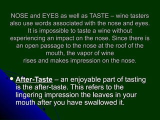 NOSE and EYES as well as TASTE – wine tastersNOSE and EYES as well as TASTE – wine tasters
also use words associated with the nose and eyes.also use words associated with the nose and eyes.
It is impossible to taste a wine withoutIt is impossible to taste a wine without
experiencing an impact on the nose. Since there isexperiencing an impact on the nose. Since there is
an open passage to the nose at the roof of thean open passage to the nose at the roof of the
mouth, the vapor of winemouth, the vapor of wine
rises and makes impression on the nose.rises and makes impression on the nose.
 After-TasteAfter-Taste – an enjoyable part of tasting– an enjoyable part of tasting
is the after-taste. This refers to theis the after-taste. This refers to the
lingering impression the leaves in yourlingering impression the leaves in your
mouth after you have swallowed it.mouth after you have swallowed it.
 