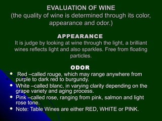 EVALUATION OF WINEEVALUATION OF WINE
(the quality of wine is determined through its color,(the quality of wine is determined through its color,
appearance and odor.)appearance and odor.)
ODORODOR
 Red –called rouge, which may range anywhere fromRed –called rouge, which may range anywhere from
purple to dark red to burgundy.purple to dark red to burgundy.
 White –called blanc, in varying clarity depending on theWhite –called blanc, in varying clarity depending on the
grape variety and aging process.grape variety and aging process.
 Pink –called rose, ranging from pink, salmon and lightPink –called rose, ranging from pink, salmon and light
rose tone.rose tone.
 Note: Table Wines are either RED, WHITE or PINK.Note: Table Wines are either RED, WHITE or PINK.
APPEARANCEAPPEARANCE
It is judge by looking at wine through the light, a brilliantIt is judge by looking at wine through the light, a brilliant
wines reflects light and also sparkles. Free from floatingwines reflects light and also sparkles. Free from floating
particles.particles.
 