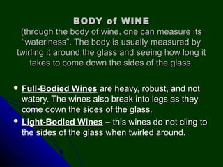 BODY of WINEBODY of WINE
(through the body of wine, one can measure its(through the body of wine, one can measure its
“wateriness”. The body is usually measured by“wateriness”. The body is usually measured by
twirling it around the glass and seeing how long ittwirling it around the glass and seeing how long it
takes to come down the sides of the glass.takes to come down the sides of the glass.
 Full-Bodied WinesFull-Bodied Wines are heavy, robust, and notare heavy, robust, and not
watery. The wines also break into legs as theywatery. The wines also break into legs as they
come down the sides of the glass.come down the sides of the glass.
 Light-Bodied WinesLight-Bodied Wines – this wines do not cling to– this wines do not cling to
the sides of the glass when twirled around.the sides of the glass when twirled around.
 