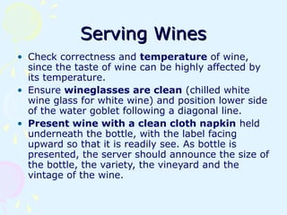 Serving WinesServing Wines
• Check correctness and temperature of wine,
since the taste of wine can be highly affected by
its temperature.
• Ensure wineglasses are clean (chilled white
wine glass for white wine) and position lower side
of the water goblet following a diagonal line.
• Present wine with a clean cloth napkin held
underneath the bottle, with the label facing
upward so that it is readily see. As bottle is
presented, the server should announce the size of
the bottle, the variety, the vineyard and the
vintage of the wine.
 