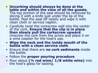 • Uncorking should always be done at the
table and within the view of all the guests.
The top portion of the seal should be removed by
slicing it with a knife just under the lip of the
bottle. Peel the seal off neatly and wipe it with
clean cloth or service napkin.
• Carefully twist the corkscrew well into the center
of the cork. Ensure that the clip is in place
then slowly pull the corkscrew upward.
Unscrew the cork from the screw and place it on
a wine coaster for the host’s use.
• Wipe the neck and the inside mouth of the
bottle with a clean service cloth.
• Ensure that there are no cork sediments inside
the bottle.
• Follow the proper pouring procedure
• Pour about (¼ red wine/ 1/8 white wine) into
the host’s glass for tasting.
 
