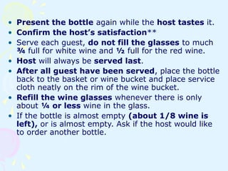 • Present the bottle again while the host tastes it.
• Confirm the host’s satisfaction**
• Serve each guest, do not fill the glasses to much
¾ full for white wine and ½ full for the red wine.
• Host will always be served last.
• After all guest have been served, place the bottle
back to the basket or wine bucket and place service
cloth neatly on the rim of the wine bucket.
• Refill the wine glasses whenever there is only
about ¼ or less wine in the glass.
• If the bottle is almost empty (about 1/8 wine is
left), or is almost empty. Ask if the host would like
to order another bottle.
 