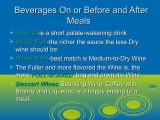 Beverages On or Before and AfterBeverages On or Before and After
MealsMeals
 AperitifAperitif-is a short palate-wakening drink-is a short palate-wakening drink
 White FishWhite Fish-the richer the sauce the less Dry-the richer the sauce the less Dry
wine should be.wine should be.
 White MeatWhite Meat-best match is Medium-to-Dry Wine-best match is Medium-to-Dry Wine
 The Fuller and more flavored the Wine is, theThe Fuller and more flavored the Wine is, the
moremore FULL-BODIEDFULL-BODIED, bag and aromatic Wine., bag and aromatic Wine.
 Dessert WinesDessert Wines-Sparkling Wine, Coffee with-Sparkling Wine, Coffee with
Brandy and Liqueurs, is a happy ending to aBrandy and Liqueurs, is a happy ending to a
meal.meal.
 