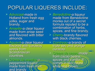 POPULAR LIQUERES INCLUDE:POPULAR LIQUERES INCLUDE:
 AdvocaatAdvocaat-made in-made in
Holland from fresh eggHolland from fresh egg
yolks, sugar andyolks, sugar and
brandy.brandy.
 AnisetteAnisette-a clear liqueur-a clear liqueur
made from anise seedmade from anise seed
and flavored with bitterand flavored with bitter
almonds.almonds.
 AquavitAquavit-a clear liqueur-a clear liqueur
flavored with carawayflavored with caraway
seeds fromseeds from
ScandinavianScandinavian
countries.countries.
 Crème de mentheCrème de menthe-a-a
peppermint liqueurpeppermint liqueur
made from fresh mintmade from fresh mint
and brandyand brandy
 BenedictineBenedictine-a liqueur-a liqueur
made from Benedictinemade from Benedictine
monks out of a secretmonks out of a secret
formula reputed to be aformula reputed to be a
combination of herbs,combination of herbs,
spices, and fine brandy.spices, and fine brandy.
 CherryCherry-brandy flavored-brandy flavored
with black cherries.with black cherries.
 CointreauCointreau-a brandy of-a brandy of
triple sec and orangetriple sec and orange
curacao.curacao.
 Cream de cacaoCream de cacao-made-made
from cacao beans,from cacao beans,
spices and vanilla. Itspices and vanilla. It
comes in two colors,comes in two colors,
white and brown.white and brown.
 
