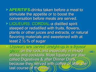  APERITIFSAPERITIFS-drinks taken before a meal to-drinks taken before a meal to
stimulate the appetite or to boost thestimulate the appetite or to boost the
conversation before meals are served.conversation before meals are served.
 LIQUEURS, CORDIALLIQUEURS, CORDIAL-a distilled spirit-a distilled spirit
steeped or redistilled with fruits, flowers,steeped or redistilled with fruits, flowers,
plants or other juices and extracts, or naturalplants or other juices and extracts, or natural
flavoring materials and sweetened with atflavoring materials and sweetened with at
least 2 ½ % of sugarleast 2 ½ % of sugar
 Liqueurs are served straight-up in a liqueurLiqueurs are served straight-up in a liqueur
glassglass, on the rock and especially in mixed, on the rock and especially in mixed
drinks and cocktails. Most liqueurs are alsodrinks and cocktails. Most liqueurs are also
called Digestives & after Dinner Drinkcalled Digestives & after Dinner Drink
because they served with coffee or after thebecause they served with coffee or after the
last course of the meal.last course of the meal.
 