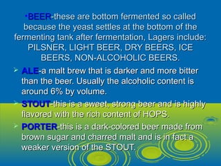 •BEERBEER-these are bottom fermented so called-these are bottom fermented so called
because the yeast settles at the bottom of thebecause the yeast settles at the bottom of the
fermenting tank after fermentation, Lagers include:fermenting tank after fermentation, Lagers include:
PILSNER, LIGHT BEER, DRY BEERS, ICEPILSNER, LIGHT BEER, DRY BEERS, ICE
BEERS, NON-ALCOHOLIC BEERS.BEERS, NON-ALCOHOLIC BEERS.
 ALEALE-a malt brew that is darker and more bitter-a malt brew that is darker and more bitter
than the beer. Usually the alcoholic content isthan the beer. Usually the alcoholic content is
around 6% by volume.around 6% by volume.
 STOUTSTOUT-this is a sweet, strong beer and is highly-this is a sweet, strong beer and is highly
flavored with the rich content of HOPS.flavored with the rich content of HOPS.
 PORTERPORTER-this is a dark-colored beer made from-this is a dark-colored beer made from
brown sugar and charred malt and is in fact abrown sugar and charred malt and is in fact a
weaker version of the STOUT.weaker version of the STOUT.
 