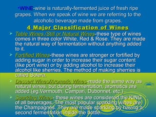 •WINEWINE-wine is naturally-fermented juice of fresh ripe-wine is naturally-fermented juice of fresh ripe
grapes. When we speak of wine we are referring to thegrapes. When we speak of wine we are referring to the
alcoholic beverage made from grapes.alcoholic beverage made from grapes.
4 Major Classification of Wines4 Major Classification of Wines
 Table Wines /Still or Natural WinesTable Wines /Still or Natural Wines-these type of wines-these type of wines
comes in three color White, Red & Rose. They are madecomes in three color White, Red & Rose. They are made
the natural way of fermentation without anything addedthe natural way of fermentation without anything added
to it.to it.
 Fortified WinesFortified Wines-these wines are stronger or fortified by-these wines are stronger or fortified by
adding sugar in order to increase their sugar contentadding sugar in order to increase their sugar content
(like port wine) or by adding alcohol to increase their(like port wine) or by adding alcohol to increase their
alcohol like sherries. The method of making sherries isalcohol like sherries. The method of making sherries is
called Solera.called Solera.
 Dessert Wines/Aromatic WinesDessert Wines/Aromatic Wines-made the same way as-made the same way as
natural wines, but during fermentation, aromatics arenatural wines, but during fermentation, aromatics are
added.(eg.Vermouth, Campari, Dubonnet, etc.)added.(eg.Vermouth, Campari, Dubonnet, etc.)
 Sparkling WinesSparkling Wines- these wines are considered the KING- these wines are considered the KING
of all beverages. The most popular sparkling wines areof all beverages. The most popular sparkling wines are
the Champagnes. They are made sparkling by having athe Champagnes. They are made sparkling by having a
second fermentation inside the bottle.second fermentation inside the bottle.
 