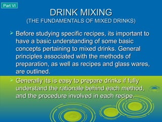 DRINK MIXINGDRINK MIXING
(THE FUNDAMENTALS OF MIXED DRINKS)(THE FUNDAMENTALS OF MIXED DRINKS)
 Before studying specific recipes, its important toBefore studying specific recipes, its important to
have a basic understanding of some basichave a basic understanding of some basic
concepts pertaining to mixed drinks. Generalconcepts pertaining to mixed drinks. General
principles associated with the methods ofprinciples associated with the methods of
preparation, as well as recipes and glass wares,preparation, as well as recipes and glass wares,
are outlined.are outlined.
 Generally its is easy to prepare drinks if fullyGenerally its is easy to prepare drinks if fully
understand the rationale behind each method,understand the rationale behind each method,
and the procedure involved in each recipe.and the procedure involved in each recipe.
Part VI
 