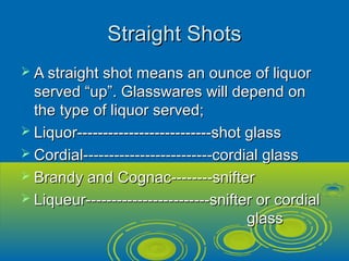 Straight ShotsStraight Shots
 A straight shot means an ounce of liquorA straight shot means an ounce of liquor
served “up”. Glasswares will depend onserved “up”. Glasswares will depend on
the type of liquor served;the type of liquor served;
 Liquor--------------------------shot glassLiquor--------------------------shot glass
 Cordial-------------------------cordial glassCordial-------------------------cordial glass
 Brandy and Cognac--------snifterBrandy and Cognac--------snifter
 Liqueur------------------------snifter or cordialLiqueur------------------------snifter or cordial
glassglass
 