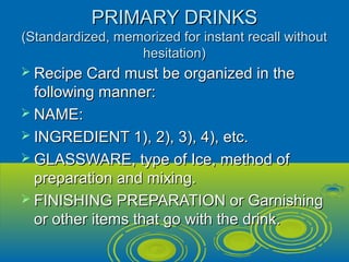 PRIMARY DRINKSPRIMARY DRINKS
(Standardized, memorized for instant recall without(Standardized, memorized for instant recall without
hesitation)hesitation)
 Recipe Card must be organized in theRecipe Card must be organized in the
following manner:following manner:
 NAME:NAME:
 INGREDIENT 1), 2), 3), 4), etc.INGREDIENT 1), 2), 3), 4), etc.
 GLASSWARE, type of Ice, method ofGLASSWARE, type of Ice, method of
preparation and mixing.preparation and mixing.
 FINISHING PREPARATION or GarnishingFINISHING PREPARATION or Garnishing
or other items that go with the drink.or other items that go with the drink.
 