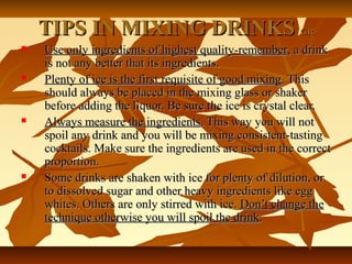 TIPS IN MIXING DRINKSTIPS IN MIXING DRINKS GRGR
 Use only ingredients of highest quality-rememberUse only ingredients of highest quality-remember, a drink, a drink
is not any better that its ingredients.is not any better that its ingredients.
 Plenty of ice is the first requisite of good mixingPlenty of ice is the first requisite of good mixing. This. This
should always be placed in the mixing glass or shakershould always be placed in the mixing glass or shaker
before adding the liquor. Be sure the ice is crystal clear.before adding the liquor. Be sure the ice is crystal clear.
 Always measure the ingredientsAlways measure the ingredients. This way you will not. This way you will not
spoil any drink and you will be mixing consistent-tastingspoil any drink and you will be mixing consistent-tasting
cocktails. Make sure the ingredients are used in the correctcocktails. Make sure the ingredients are used in the correct
proportion.proportion.
 Some drinks are shaken with ice for plenty of dilution, orSome drinks are shaken with ice for plenty of dilution, or
to dissolved sugar and other heavy ingredients like eggto dissolved sugar and other heavy ingredients like egg
whites. Others are only stirred with ice.whites. Others are only stirred with ice. Don’t change theDon’t change the
technique otherwise you will spoil the drinktechnique otherwise you will spoil the drink..
 