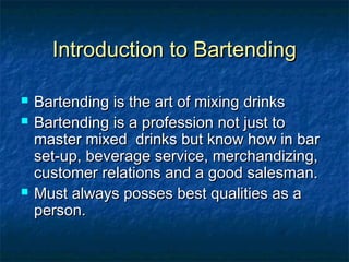 Introduction to BartendingIntroduction to Bartending
 Bartending is the art of mixing drinksBartending is the art of mixing drinks
 Bartending is a profession not just toBartending is a profession not just to
master mixed drinks but know how in barmaster mixed drinks but know how in bar
set-up, beverage service, merchandizing,set-up, beverage service, merchandizing,
customer relations and a good salesman.customer relations and a good salesman.
 Must always posses best qualities as aMust always posses best qualities as a
person.person.
 
