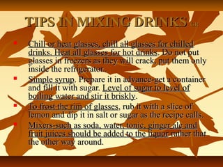 TIPS IN MIXING DRINKSTIPS IN MIXING DRINKS GRGR
 Chill or heat glasses, chill all glasses for chilledChill or heat glasses, chill all glasses for chilled
drinks. Heat all glasses for hot drinksdrinks. Heat all glasses for hot drinks. Do not put. Do not put
glasses in freezers as they will crack, put them onlyglasses in freezers as they will crack, put them only
inside the refrigerator..inside the refrigerator..
 Simple syrupSimple syrup. Prepare it in advance-get a container. Prepare it in advance-get a container
and fill it with sugar.and fill it with sugar. Level of sugar to level ofLevel of sugar to level of
boiling water and stir it brisklyboiling water and stir it briskly..
 To frost the rim of glassesTo frost the rim of glasses, rub it with a slice of, rub it with a slice of
lemon and dip it in salt or sugar as the recipe calls.lemon and dip it in salt or sugar as the recipe calls.
 Mixers-such as soda, water, tonic, ginger ale andMixers-such as soda, water, tonic, ginger ale and
fruit juices should be added to the liquorfruit juices should be added to the liquor rather thatrather that
the other way around.the other way around.
 