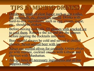 TIPS IN MIXING DRINKSTIPS IN MIXING DRINKS GRGR
 Drinks are made of clear liquor such as gin vodka,Drinks are made of clear liquor such as gin vodka,
dry vermouth, etc, should be stirreddry vermouth, etc, should be stirred. Drinks with. Drinks with
hard-to-mix ingredients, such as egg, cream, sugar,hard-to-mix ingredients, such as egg, cream, sugar,
etc., should be shaken.etc., should be shaken.
 Before mixing cocktails, fillBefore mixing cocktails, fill glasses with cracked iceglasses with cracked ice
to cool themto cool them. Remove the ice and dry the glasses. Remove the ice and dry the glasses
before pouring the cocktails into them.before pouring the cocktails into them.
 Beer should always be cold and served in chilledBeer should always be cold and served in chilled
glasses.glasses. Never served beer with iceNever served beer with ice..
 Never use stuffed olives for cocktailsNever use stuffed olives for cocktails. Green olives. Green olives
go with martini, cocktail onions with Gibson andgo with martini, cocktail onions with Gibson and
cherries with Manhattan.cherries with Manhattan.
 Always have all necessary ingredients and all barAlways have all necessary ingredients and all bar
supplies readysupplies ready..
 