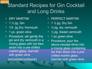Standard Recipes for Gin CocktailStandard Recipes for Gin Cocktail
and Long Drinksand Long Drinks
• DRY MARTINI
• 1 ½ jig. Gin
• 1/3 jig Dry Vermouth
• 1 pc. green olive
• Procedure: stir gently the
gin and dry vermouth in a
mixing glass with ice then
strain into a pre-chilled
martini glass. Garnish
with green olive
(w/cocktail-toothpick)
• PERFECT MARTINI
• 1 ½ jig. Dry Gin
• ½ jig. dry vermouth
• ½ jig. Sweet vermouth
• 1 pc green olive
• Procedure: pour the
above (except olive) into
a mixing glass containing
ice then strain into a pre-
chilled martini glass.
Garnish with green olive.
Part VII
 