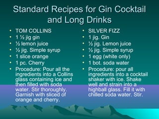 Standard Recipes for Gin CocktailStandard Recipes for Gin Cocktail
and Long Drinksand Long Drinks
• TOM COLLINS
• 1 ½ jig gin
• ½ lemon juice
• ½ jig. Simple syrup
• 1 slice orange
• 1 pc. Cherry
• Procedure: Pour all the
ingredients into a Collins
glass containing ice and
then filled with soda
water. Stir thoroughly.
Garnish with sliced of
orange and cherry.
• SILVER FIZZ
• 1 jig. Gin
• ½ jig. Lemon juice
• ½ jig. Simple syrup
• 1 egg (white only)
• 1 bot. soda water
• Procedure: pour all
ingredients into a cocktail
shaker with ice. Shake
well and strain into a
highball glass. Fill it with
chilled soda water. Stir.
 