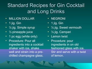 Standard Recipes for Gin CocktailStandard Recipes for Gin Cocktail
and Long Drinksand Long Drinks
• MILLION DOLLAR
• 1 jig. Gin
• ½ jig. Simple syrup
• ½ pineapple juice
• 1 pc egg (white only)
• Procedure: Pour all
ingredients into a cocktail
shaker with ice, shake
well and strain into a pre-
chilled champagne glass.
• NEGRONI
• 1 jig. Gin
• ½ jig. Sweet vermouth
• ½ jig. Campari
• Lemon twist
• Procedure: pour
ingredients in on old
fashioned glass with ice.
Stir and serve with a twist
of lemon.
 