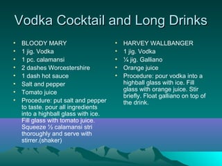 Vodka Cocktail and Long DrinksVodka Cocktail and Long Drinks
• BLOODY MARY
• 1 jig. Vodka
• 1 pc. calamansi
• 2 dashes Worcestershire
• 1 dash hot sauce
• Salt and pepper
• Tomato juice
• Procedure: put salt and pepper
to taste. pour all ingredients
into a highball glass with ice.
Fill glass with tomato juice.
Squeeze ½ calamansi stri
thoroughly and serve with
stirrer.(shaker)
• HARVEY WALLBANGER
• 1 jig. Vodka
• ¼ jig. Galliano
• Orange juice
• Procedure: pour vodka into a
highball glass with ice. Fill
glass with orange juice. Stir
briefly. Float galliano on top of
the drink.
 
