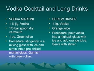 Vodka Cocktail and Long DrinksVodka Cocktail and Long Drinks
• VODKA MARTINI
• 1 ½ jig. Vodka
• 1/3 bar spoon dry
vermouth
• 1 pc. Green olive
• Procedure: stir gently in a
mixing glass with ice and
strain into a pre-chilled
martini glass. Garnish
with green olive.
• SCREW DRIVER
• 1 jig. Vodka
• Orange juice
• Procedure: pour vodka
into a highball glass with
ice and add orange juice.
Serve with stirrer.
 