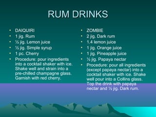 RUM DRINKSRUM DRINKS
• DAIQUIRI
• 1 jig. Rum
• ½ jig. Lemon juice
• ½ jig. Simple syrup
• 1 pc. Cherry
• Procedure: pour ingredients
into a cocktail shaker with ice.
Shake well and strain into a
pre-chilled champagne glass.
Garnish with red cherry.
• ZOMBIE
• 2 jig. Dark rum
• 1.4 lemon juice
• 1 jig. Orange juice
• 1 jig. Pineapple juice
• ½ jig. Papaya nectar
• Procedure: pour all ingredients
(except papaya nectar) into a
cocktail shaker with ice. Shake
well pour into a Collins glass.
Top the drink with papaya
nectar and ½ jig. Dark rum.
 