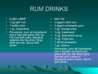 RUM DRINKSRUM DRINKS
• CUBA LIBRE
• 1 jig light rum
• 1 bottle coke
• 1 pc. Calamansi
• Procedure: pour all ingredients
into a high ball glass with ice.
Fill it up with coke. Squeeze
calamsi into the drink. Drop
shell and stir. Serve with
stirrer.
• MAI-TAI
• 2 jiggers dark rum
• 2 jiggers pineapple juice
• 1 jig. Orange juice
• ¼ jig. Calamansi
• ¼ jig. Grenadine syrup
• ½ jig. Triple sec.
• 1 sliced pineapple
• 1 pc. Cherry
• Procedure: pour all ingredients
into a double old-fashioned
glass with ice. Stir thoroughly
garnish with a slice of
pineapple and a cherry. Serve
with stirrer.
 