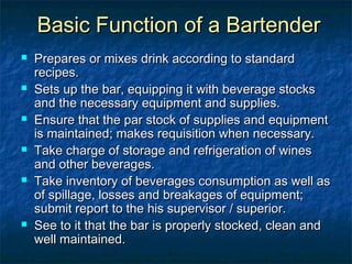 Basic Function of a BartenderBasic Function of a Bartender
 Prepares or mixes drink according to standardPrepares or mixes drink according to standard
recipes.recipes.
 Sets up the bar, equipping it with beverage stocksSets up the bar, equipping it with beverage stocks
and the necessary equipment and supplies.and the necessary equipment and supplies.
 Ensure that the par stock of supplies and equipmentEnsure that the par stock of supplies and equipment
is maintained; makes requisition when necessary.is maintained; makes requisition when necessary.
 Take charge of storage and refrigeration of winesTake charge of storage and refrigeration of wines
and other beverages.and other beverages.
 Take inventory of beverages consumption as well asTake inventory of beverages consumption as well as
of spillage, losses and breakages of equipment;of spillage, losses and breakages of equipment;
submit report to the his supervisor / superior.submit report to the his supervisor / superior.
 See to it that the bar is properly stocked, clean andSee to it that the bar is properly stocked, clean and
well maintained.well maintained.
 