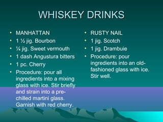 WHISKEY DRINKSWHISKEY DRINKS
• MANHATTAN
• 1 ½ jig. Bourbon
• ¼ jig. Sweet vermouth
• 1 dash Angustura bitters
• 1 pc. Cherry
• Procedure: pour all
ingredients into a mixing
glass with ice. Stir briefly
and strain into a pre-
chilled martini glass.
Garnish with red cherry.
• RUSTY NAIL
• 1 jig. Scotch
• 1 jig. Drambuie
• Procedure: pour
ingredients into an old-
fashioned glass with ice.
Stir well.
 