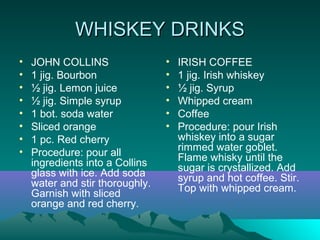 WHISKEY DRINKSWHISKEY DRINKS
• JOHN COLLINS
• 1 jig. Bourbon
• ½ jig. Lemon juice
• ½ jig. Simple syrup
• 1 bot. soda water
• Sliced orange
• 1 pc. Red cherry
• Procedure: pour all
ingredients into a Collins
glass with ice. Add soda
water and stir thoroughly.
Garnish with sliced
orange and red cherry.
• IRISH COFFEE
• 1 jig. Irish whiskey
• ½ jig. Syrup
• Whipped cream
• Coffee
• Procedure: pour Irish
whiskey into a sugar
rimmed water goblet.
Flame whisky until the
sugar is crystallized. Add
syrup and hot coffee. Stir.
Top with whipped cream.
 